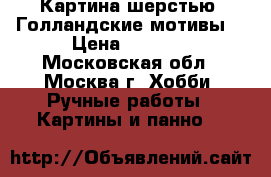 Картина шерстью “Голландские мотивы“ › Цена ­ 3 500 - Московская обл., Москва г. Хобби. Ручные работы » Картины и панно   